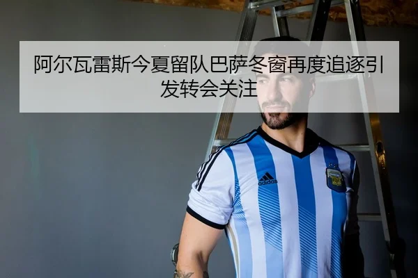 阿尔瓦雷斯今夏留队巴萨冬窗再度追逐引发转会关注